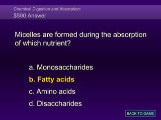 Chemical Digestion and Absorption:
$500 Answer
Micelles are formed during the absorption
of which nutrient?
a. Monosaccharides
b. Fatty acids
c. Amino acids
d. Disaccharides
BACK TO GAME
 