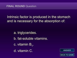 FINAL ROUND Question
Intrinsic factor is produced in the stomach
and is necessary for the absorption of:
a. triglycerides.
b. fat-soluble vitamins.
c. vitamin B12.
d. vitamin C.
BACK TO GAME
ANSWER
 