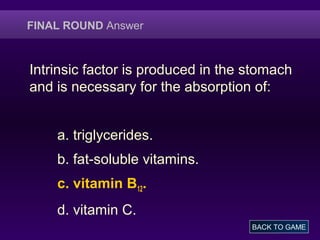 FINAL ROUND Answer
Intrinsic factor is produced in the stomach
and is necessary for the absorption of:
a. triglycerides.
b. fat-soluble vitamins.
c. vitamin B12.
d. vitamin C.
BACK TO GAME
 