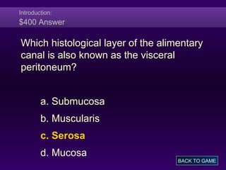 Introduction:
$400 Answer
Which histological layer of the alimentary
canal is also known as the visceral
peritoneum?
a. Submucosa
b. Muscularis
c. Serosa
d. Mucosa
BACK TO GAME
 