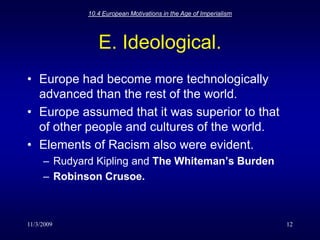 11/3/200910.4 European Motivations in the Age of Imperialism12E. Ideological.Europe had become more technologically advanced than the rest of the world. Europe assumed that it was superior to that of other people and cultures of the world.Elements of Racism also were evident.Rudyard Kipling and The Whiteman’s BurdenRobinson Crusoe.