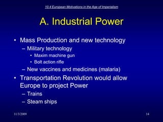 11/3/200910.4 European Motivations in the Age of Imperialism14A. Industrial PowerMass Production and new technologyMilitary technologyMaxim machine gunBolt action rifleNew vaccines and medicines (malaria)Transportation Revolution would allow Europe to project PowerTrains Steam ships