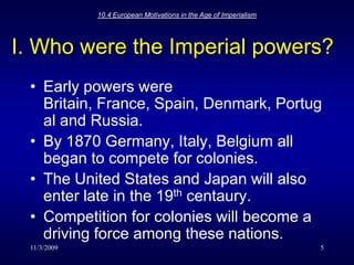 11/3/200910.4 European Motivations in the Age of Imperialism5I. Who were the Imperial powers?Early powers were Britain, France, Spain, Denmark, Portugal and Russia.By 1870 Germany, Italy, Belgium all began to compete for colonies.The United States and Japan will also enter late in the 19th centaury.Competition for colonies will become a driving force among these nations.