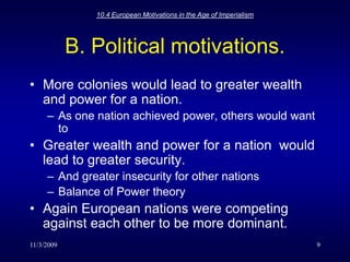 11/3/200910.4 European Motivations in the Age of Imperialism9B. Political motivations.More colonies would lead to greater wealth and power for a nation.As one nation achieved power, others would want toGreater wealth and power for a nation  would lead to greater security.And greater insecurity for other nationsBalance of Power theoryAgain European nations were competing against each other to be more dominant.