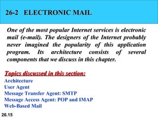 26-2  ELECTRONIC MAIL One of the most popular Internet services is electronic mail (e-mail). The designers of the Internet probably never imagined the popularity of this application program. Its architecture consists of several components that we discuss in this chapter. Architecture User Agent Message Transfer Agent: SMTP Message Access Agent: POP and IMAP Web-Based Mail Topics discussed in this section: 