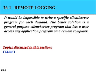 26-1  REMOTE LOGGING It would be impossible to write a specific client/server program for each demand. The better solution is a general-purpose client/server program that lets a user access any application program on a remote computer. TELNET Topics discussed in this section: 