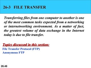 26-3  FILE TRANSFER Transferring files from one computer to another is one of the most common tasks expected from a networking or internetworking environment. As a matter of fact, the greatest volume of data exchange in the Internet today is due to file transfer.  File Transfer Protocol (FTP) Anonymous FTP Topics discussed in this section: 