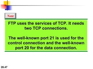 FTP uses the services of TCP. It needs two TCP connections. The well-known port 21 is used for the control connection and the well-known port 20 for the data connection. Note 