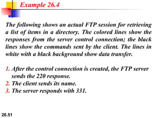 The following shows an actual FTP session for retrieving a list of items in a directory. The colored lines show the responses from the server control connection; the black lines show the commands sent by the client. The lines in white with a black background show data transfer. 1.  After the control connection is created, the FTP server   sends the 220 response. 2.  The client sends its name. 3.  The server responds with 331. Example 26.4 