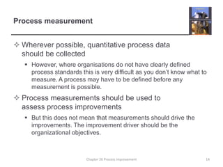 Process measurementWherever possible, quantitative process data should be collectedHowever, where organisations do not have clearly defined process standards this is very difficult as you don’t know what to measure. A process may have to be defined before any measurement is possible.Process measurements should be used to assess process improvementsBut this does not mean that measurements should drive the improvements. The improvement driver should be the organizational objectives.14Chapter 26 Process improvement