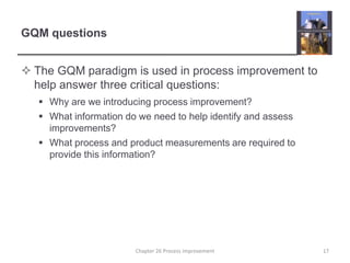 GQM questionsThe GQM paradigm is used in process improvement to help answer three critical questions:Why are we introducing process improvement?What information do we need to help identify and assess improvements?What process and product measurements are required to provide this information?17Chapter 26 Process improvement