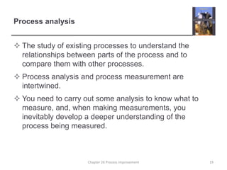 Process analysisThe study of existing processes to understand the relationships between parts of the process and to compare them with other processes.Process analysis and process measurement are intertwined.You need to carry out some analysis to know what to measure, and, when making measurements, you inevitably develop a deeper understanding of the process being measured.19Chapter 26 Process improvement