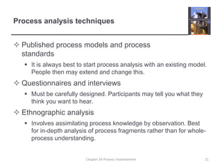 Process analysis techniquesPublished process models and process standardsIt is always best to start process analysis with an existing model. People then may extend and change this.Questionnaires and interviewsMust be carefully designed. Participants may tell you what they think you want to hear.Ethnographic analysisInvolves assimilating process knowledge by observation. Best for in-depth analysis of process fragments rather than for whole-process understanding.21Chapter 26 Process improvement