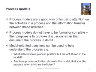 Process modelsProcess models are a good way of focusing attention on the activities in a process and the information transfer between these activities.Process models do not have to be formal or complete – their purpose is to provoke discussion rather than document the process in detail.Model-oriented questions can be used to help understand the process e.g.What activities take place in practice but are not shown in the model?Are there process activities, shown in the model, that you (the process actor) think are inefficient? 24Chapter 26 Process improvement