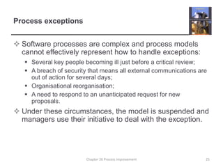 Process exceptionsSoftware processes are complex and process models cannot effectively represent how to handle exceptions:Several key people becoming ill just before a critical review;A breach of security that means all external communications are out of action for several days;Organisational reorganisation;A need to respond to an unanticipated request for new proposals.Under these circumstances, the model is suspended and managers use their initiative to deal with the exception.25Chapter 26 Process improvement