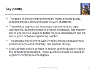 Key pointsThe goals of process improvement are higher product quality, reduced process costs and faster delivery of software.The principal approaches to process improvement are agile approaches, geared to reducing process overheads, and maturity-based approaches based on better process management and the use of good software engineering practice.The process improvement cycle involves process measurement, process analysis and modeling, and process change.Measurement should be used to answer specific questions about the software process used. These questions should be based on organizational improvement goals.26Chapter 26 Process improvement