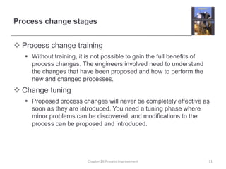 Process change stagesProcess change trainingWithout training, it is not possible to gain the full benefits of process changes. The engineers involved need to understand the changes that have been proposed and how to perform the new and changed processes. Change tuningProposed process changes will never be completely effective as soon as they are introduced. You need a tuning phase where minor problems can be discovered, and modifications to the process can be proposed and introduced. 31Chapter 26 Process improvement