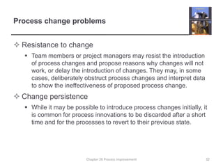 Process change problemsResistance to changeTeam members or project managers may resist the introduction of process changes and propose reasons why changes will not work, or delay the introduction of changes. They may, in some cases, deliberately obstruct process changes and interpret data to show the ineffectiveness of proposed process change.Change persistenceWhile it may be possible to introduce process changes initially, it is common for process innovations to be discarded after a short time and for the processes to revert to their previous state.  32Chapter 26 Process improvement