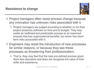 Resistance to changeProject managers often resist process change because any innovation has unknown risks associated with it.Project managers are judged according to whether or not their project produces software on time and to budget. They may prefer an inefficient but predictable process to an improved process that has organizational benefits, but which has short-term risks associated with it.Engineers may resist the introduction of new processes for similar reasons, or because they see these processes as threatening their professionalism.That is, they may feel that the new pre-defined process gives them less discretion and does not recognize the value of their skills and experience. 33Chapter 26 Process improvement