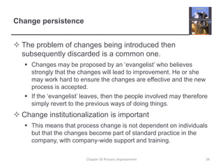 Change persistenceThe problem of changes being introduced then subsequently discarded is a common one.Changes may be proposed by an ‘evangelist’ who believes strongly that the changes will lead to improvement. He or she may work hard to ensure the changes are effective and the new process is accepted.If the ‘evangelist’ leaves, then the people involved may therefore simply revert to the previous ways of doing things.Change institutionalization is importantThis means that process change is not dependent on individuals but that the changes become part of standard practice in the company, with company-wide support and training.34Chapter 26 Process improvement
