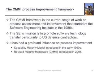 The CMMI process improvement frameworkThe CMMI framework is the current stage of work on process assessment and improvement that started at the Software Engineering Institute in the 1980s.The SEI’s mission is to promote software technology transfer particularly to US defence contractors.It has had a profound influence on process improvementCapability Maturity Model introduced in the early 1990s.Revised maturity framework (CMMI) introduced in 2001.35Chapter 26 Process improvement