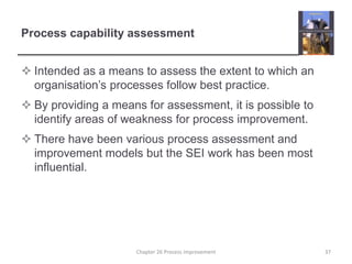 Process capability assessmentIntended as a means to assess the extent to which an organisation’s processes follow best practice.By providing a means for assessment, it is possible to identify areas of weakness for process improvement.There have been various process assessment and improvement models but the SEI work has been most influential.37Chapter 26 Process improvement
