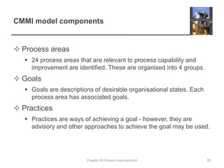 CMMI model componentsProcess areas24 process areas that are relevant to process capability and improvement are identified. These are organised into 4 groups.GoalsGoals are descriptions of desirable organisational states. Each process area has associated goals.PracticesPractices are ways of achieving a goal - however, they are advisory and other approaches to achieve the goal may be used.39Chapter 26 Process improvement
