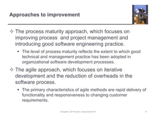 Approaches to improvementThe process maturity approach, which focuses on improving process  and project management and introducing good software engineering practice. The level of process maturity reflects the extent to which good technical and management practice has been adopted in organizational software development processes.The agile approach, which focuses on iterative development and the reduction of overheads in the software process.The primary characteristics of agile methods are rapid delivery of functionality and responsiveness to changing customer requirements.4Chapter 26 Process improvement