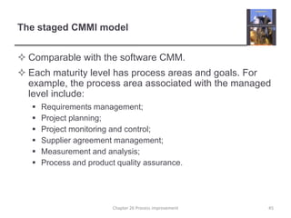 The staged CMMI modelComparable with the software CMM.Each maturity level has process areas and goals. For example, the process area associated with the managed level include:Requirements management;Project planning;Project monitoring and control;Supplier agreement management;Measurement and analysis;Process and product quality assurance.45Chapter 26 Process improvement