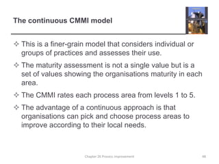 The continuous CMMI modelThis is a finer-grain model that considers individual or groups of practices and assesses their use.The maturity assessment is not a single value but is a set of values showing the organisations maturity in each area.The CMMI rates each process area from levels 1 to 5.The advantage of a continuous approach is that organisations can pick and choose process areas to improve according to their local needs.48Chapter 26 Process improvement