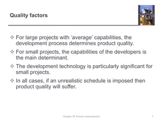 Quality factorsFor large projects with ‘average’ capabilities, the development process determines product quality.For small projects, the capabilities of the developers is the main determinant.The development technology is particularly significant for small projects.In all cases, if an unrealistic schedule is imposed then product quality will suffer.7Chapter 26 Process improvement