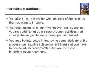 Improvement attributesYou also have to consider what aspects of the process that you want to improve.Your goal might be to improve software quality and so you may wish to introduce new process activities that change the way software is developed and tested.You may be interested in improving some attribute of the process itself (such as development time) and you have to decide which process attributes are the most important to your company. 9Chapter 26 Process improvement