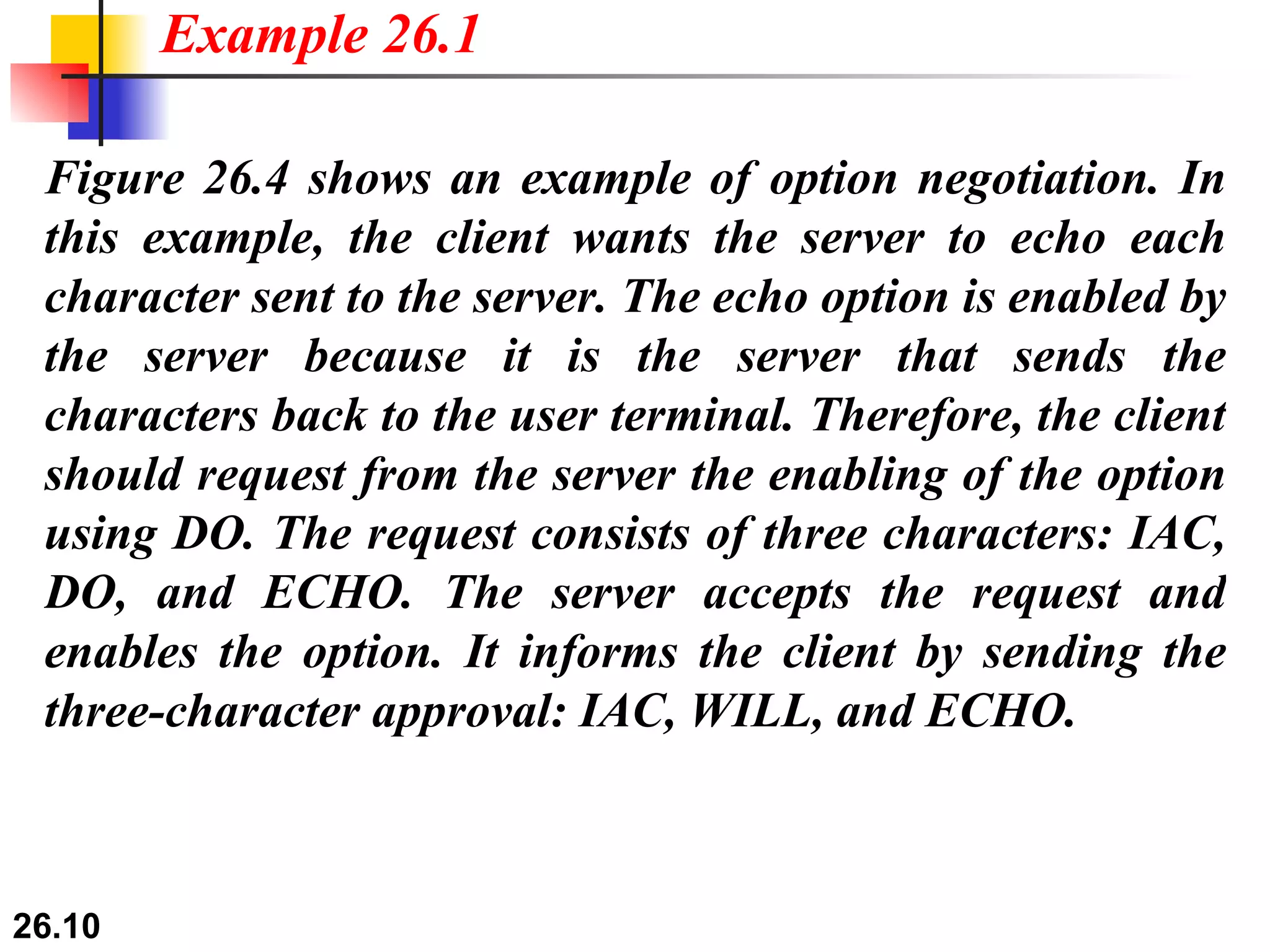 Figure 26.4 shows an example of option negotiation. In this example, the client wants the server to echo each character sent to the server. The echo option is enabled by the server because it is the server that sends the characters back to the user terminal. Therefore, the client should request from the server the enabling of the option using DO. The request consists of three characters: IAC, DO, and ECHO. The server accepts the request and enables the option. It informs the client by sending the three-character approval: IAC, WILL, and ECHO. Example 26.1 