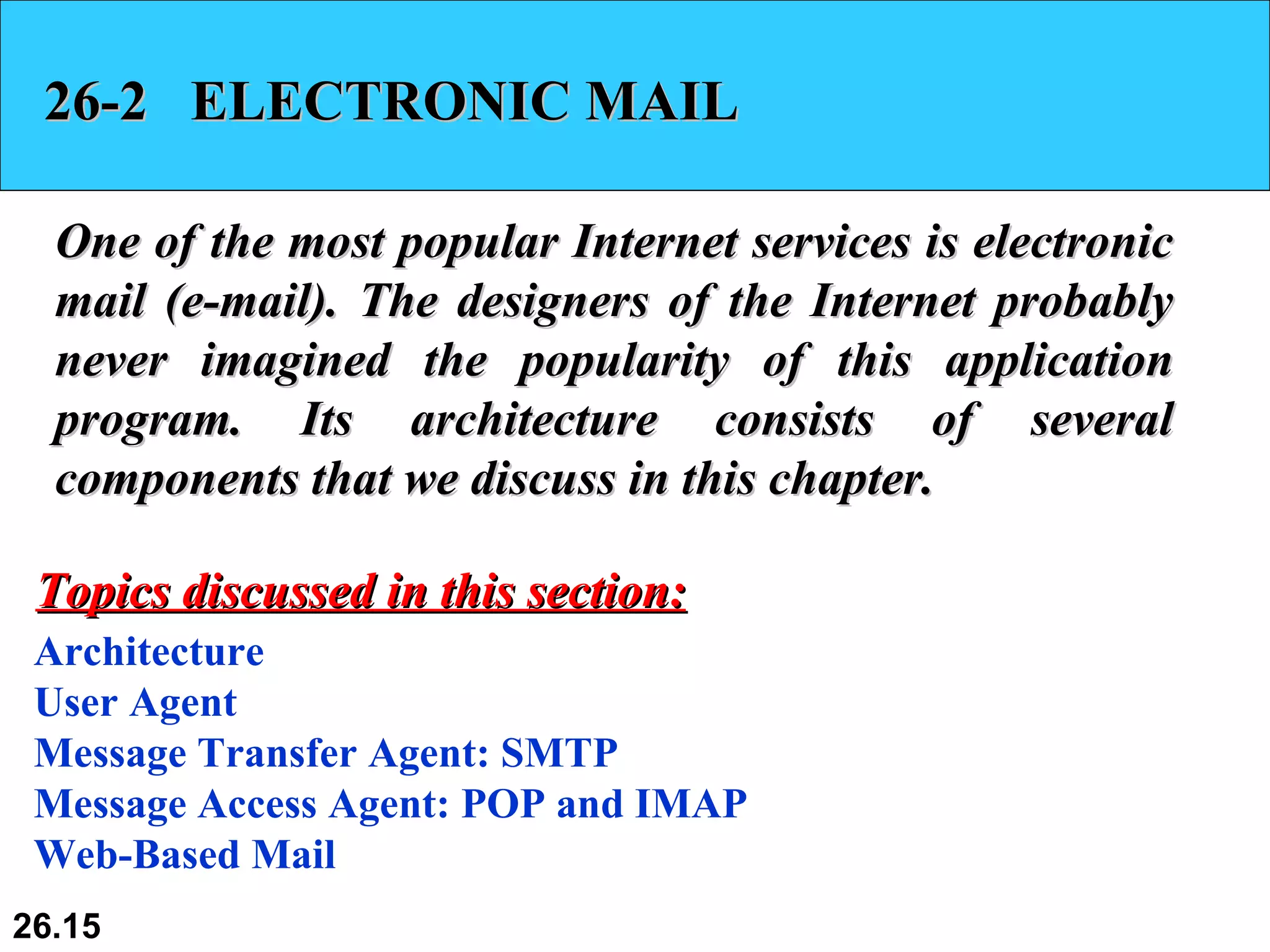 26-2  ELECTRONIC MAIL One of the most popular Internet services is electronic mail (e-mail). The designers of the Internet probably never imagined the popularity of this application program. Its architecture consists of several components that we discuss in this chapter. Architecture User Agent Message Transfer Agent: SMTP Message Access Agent: POP and IMAP Web-Based Mail Topics discussed in this section: 