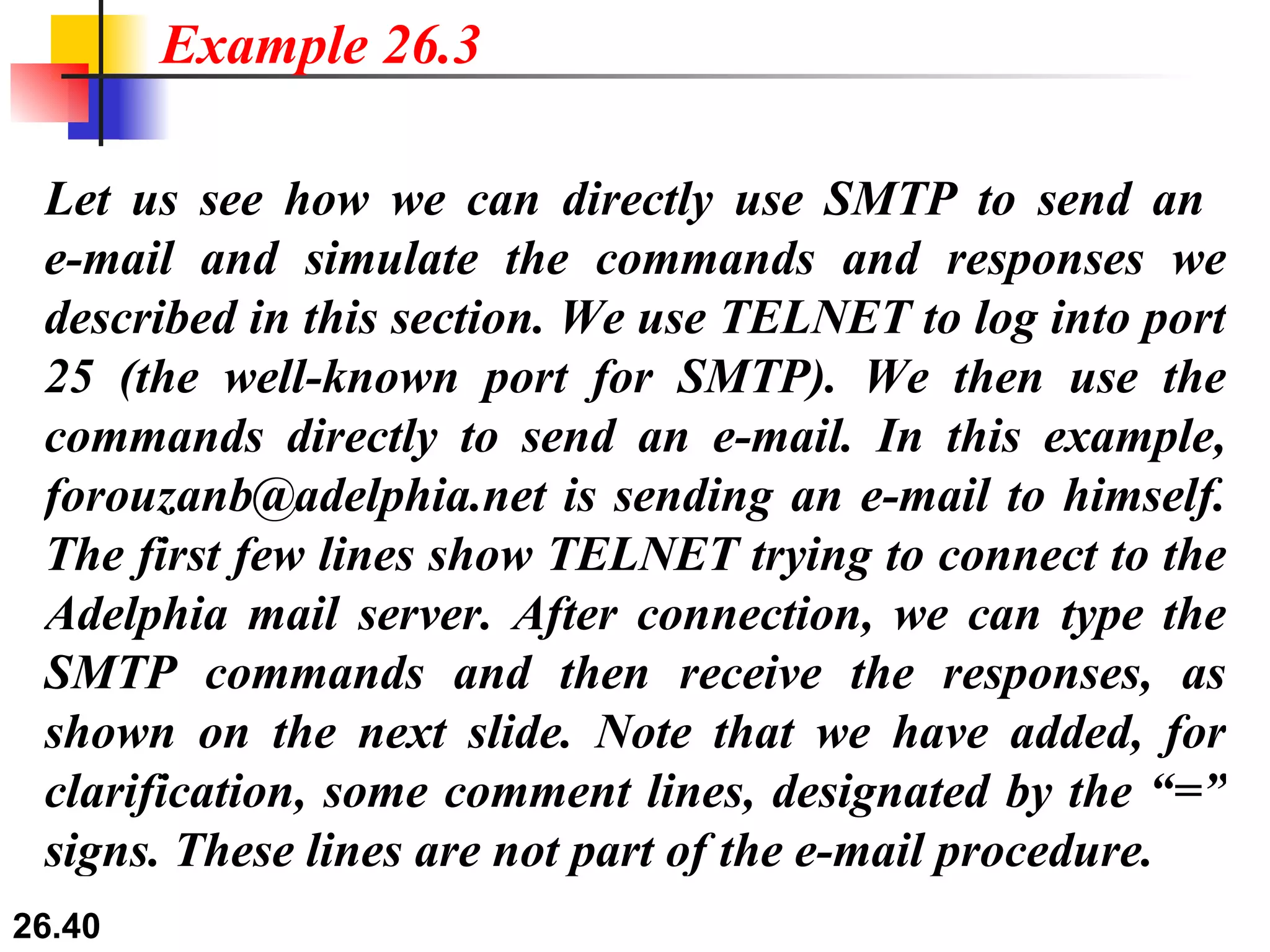 Let us see how we can directly use SMTP to send an  e-mail and simulate the commands and responses we described in this section. We use TELNET to log into port 25 (the well-known port for SMTP). We then use the commands directly to send an e-mail. In this example, forouzanb@adelphia.net is sending an e-mail to himself. The first few lines show TELNET trying to connect to the Adelphia mail server. After connection, we can type the SMTP commands and then receive the responses, as shown on the next slide. Note that we have added, for clarification, some comment lines, designated by the “=” signs. These lines are not part of the e-mail procedure. Example 26.3 
