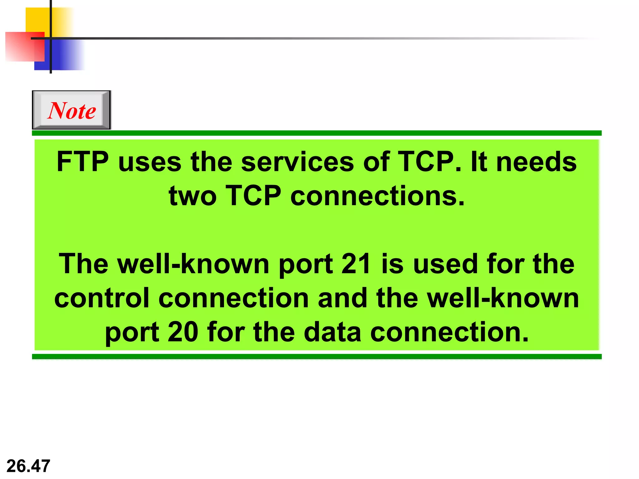 FTP uses the services of TCP. It needs two TCP connections. The well-known port 21 is used for the control connection and the well-known port 20 for the data connection. Note 