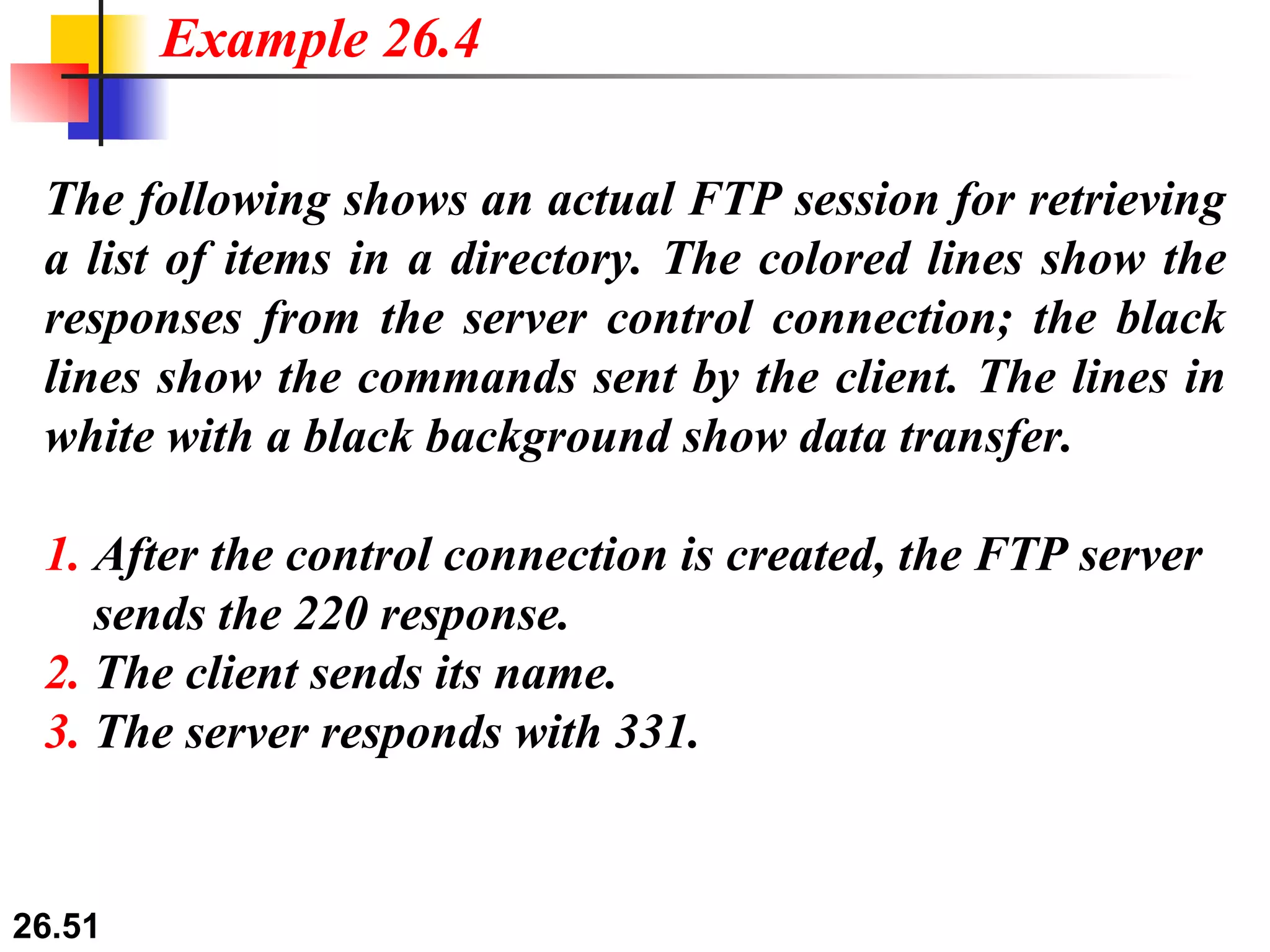 The following shows an actual FTP session for retrieving a list of items in a directory. The colored lines show the responses from the server control connection; the black lines show the commands sent by the client. The lines in white with a black background show data transfer. 1.  After the control connection is created, the FTP server   sends the 220 response. 2.  The client sends its name. 3.  The server responds with 331. Example 26.4 