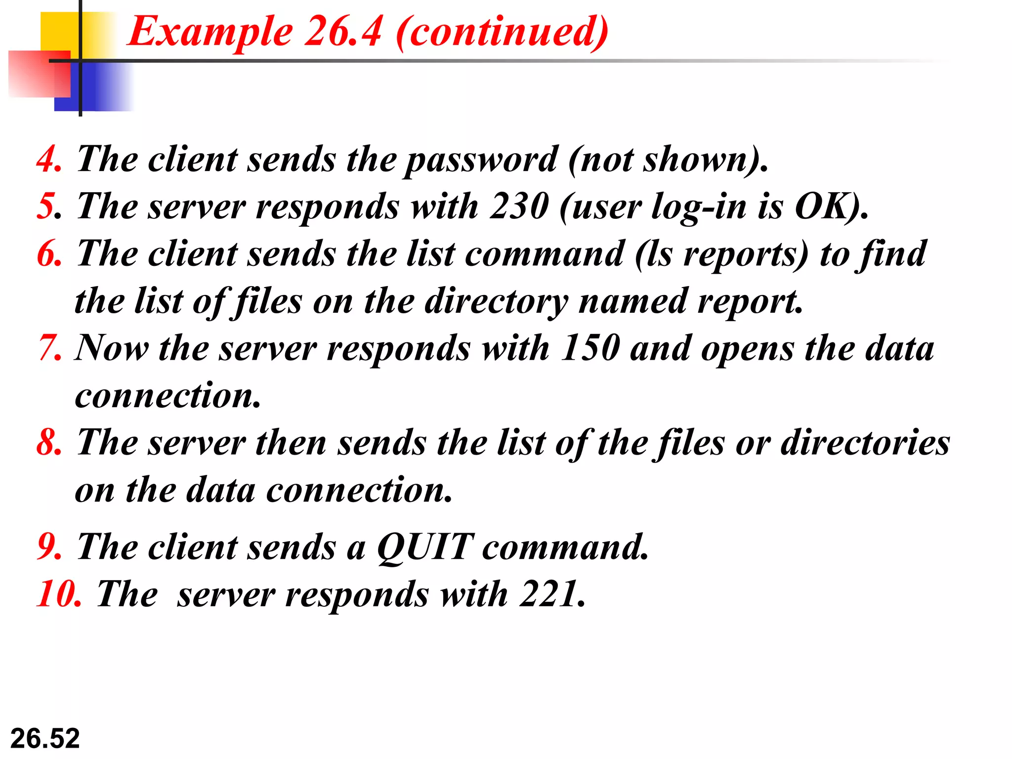 4.  The client sends the password (not shown). 5 . The server responds with 230 (user log-in is OK). 6.  The client sends the list command (ls reports) to find   the list of files on the directory named report. 7.  Now the server responds with 150 and opens the data   connection. 8.  The server then sends the list of the files or directories   on the data connection. Example 26.4 (continued) 9.  The client sends a QUIT command. 10.  The  server responds with 221. 