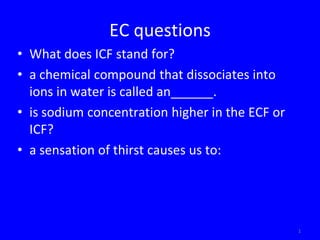 EC questions
• What does ICF stand for?
• a chemical compound that dissociates into
  ions in water is called an______.
• is sodium concentration higher in the ECF or
  ICF?
• a sensation of thirst causes us to:




                                                 1
 
