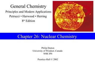 General Chemistry
Principles and Modern Applications
   Petrucci • Harwood • Herring
             8th Edition




        Chapter 26: Nuclear Chemistry

                             Philip Dutton
                    University of Windsor, Canada
                               N9B 3P4

                        Prentice-Hall © 2002
 