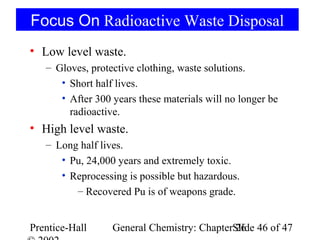 Focus On Radioactive Waste Disposal
• Low level waste.
   – Gloves, protective clothing, waste solutions.
      • Short half lives.
      • After 300 years these materials will no longer be
        radioactive.
• High level waste.
   – Long half lives.
      • Pu, 24,000 years and extremely toxic.
      • Reprocessing is possible but hazardous.
         – Recovered Pu is of weapons grade.


Prentice-Hall     General Chemistry: ChapterSlide 46 of 47
                                             26
 
