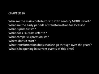 CHAPTER 26

Who are the main contributors to 20th century MODERN art?
What are the early periods of transformation for Picasso?
What is primitivism?
What does Fauvism refer to?
What compels Expressionism?
Where does it start?
What transformation does Matisse go through over the years?
What is happening in current events of this time?
 