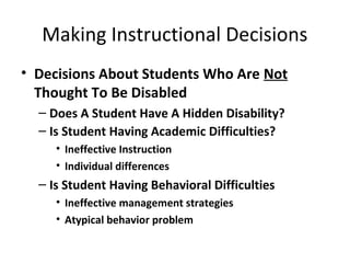 Making Instructional Decisions 
• Decisions About Students Who Are Not 
Thought To Be Disabled 
– Does A Student Have A Hidden Disability? 
– Is Student Having Academic Difficulties? 
• Ineffective Instruction 
• Individual differences 
– Is Student Having Behavioral Difficulties 
• Ineffective management strategies 
• Atypical behavior problem 
 