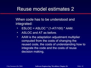©Ian Sommerville 2004 Software Engineering, 7th edition. Chapter 26 Slide 45
Reuse model estimates 2
When code has to be understood and
integrated:
• ESLOC = ASLOC * (1-AT/100) * AAM.
• ASLOC and AT as before.
• AAM is the adaptation adjustment multiplier
computed from the costs of changing the
reused code, the costs of understanding how to
integrate the code and the costs of reuse
decision making.
 