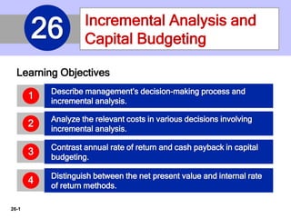 26-1
Learning Objectives
Incremental Analysis and
Capital Budgeting26
Describe management’s decision-making process and
incremental analysis.
1
Analyze the relevant costs in various decisions involving
incremental analysis.
2
Contrast annual rate of return and cash payback in capital
budgeting.
3
Distinguish between the net present value and internal rate
of return methods.
4
 