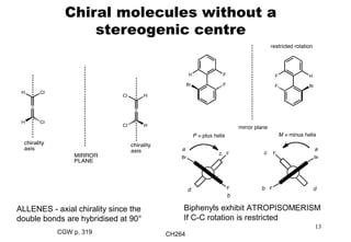 CH264
13
Chiral molecules without a
stereogenic centre
ALLENES - axial chirality since the
double bonds are hybridised at 90°
Biphenyls exhibit ATROPISOMERISM
If C-C rotation is restricted
CGW p. 319
 