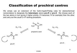 CH264
16
Classification of prochiral centres
We simply use an extension of the Cahn-Ingold-Prelog rules for stereochemical
nomenclature to designate the heterotopic atoms pro-R or pro-S. We choose each of
the two atoms in turn giving it higher priority (1
H becomes 2
H for example) than the other
and carry out the usual C-I-P ranking procedure:
H3C
O
OH
Ha Hb
propionic acid
Ha
H3C
O
OH
Ha > Hb
Hb
CH3
O
HO
pro-R
pro-S
Hb > Ha
 