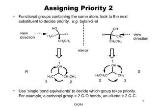 CH264
7
Assigning Priority 2
• Functional groups containing the same atom, look to the next
substituent to decide priority. e.g. butan-2-ol
• Use ‘single bond equivalents’ to decide which group takes priority.
For example, a carbonyl group = 2 C-O bonds, an alkene = 2 C-C.
HO
H
CH2CH3
H3C
OH
H
CH2CH3
CH3
view
direction
mirror
OH
CH2CH3H3C
OH
CH3H3CH2C
view
direction
R S
1
23
1
2 3
 