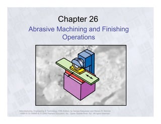 Chapter 26 
Abrasive Machining and Finishing 
Operations 
Manufacturing, Engineering & Technology, Fifth Edition, by Serope Kalpakjian and Steven R. Schmid. 
ISBN 0-13-148965-8. © 2006 Pearson Education, Inc., Upper Saddle River, NJ. All rights reserved. 
 