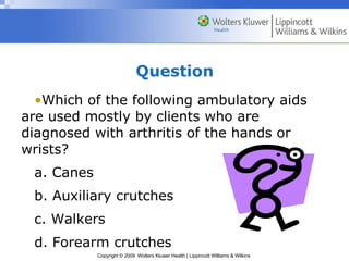 Question Which of the following ambulatory aids are used mostly by clients who are diagnosed with arthritis of the hands or wrists? a. Canes b. Auxiliary crutches c. Walkers d. Forearm crutches 